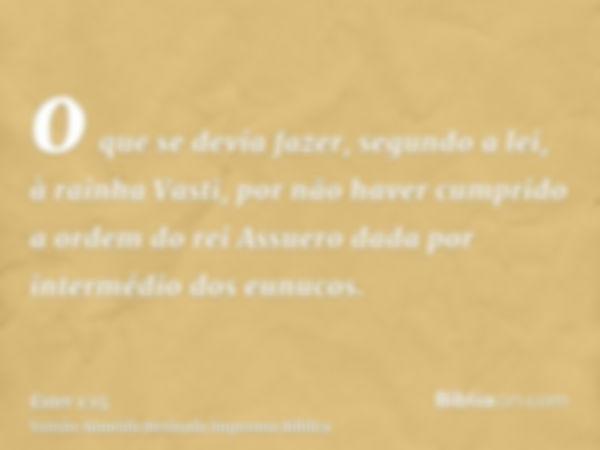 o que se devia fazer, segundo a lei, à rainha Vasti, por não haver cumprido a ordem do rei Assuero dada por intermédio dos eunucos.