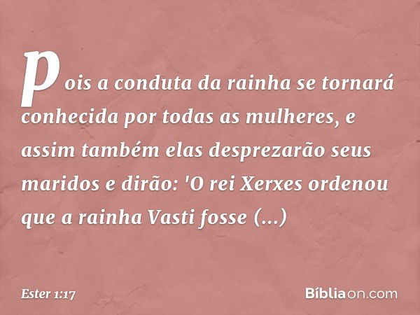 pois a conduta da rainha se tornará conhecida por todas as mulheres, e assim também elas desprezarão seus maridos e dirão: 'O rei Xerxes ordenou que a rainha Va