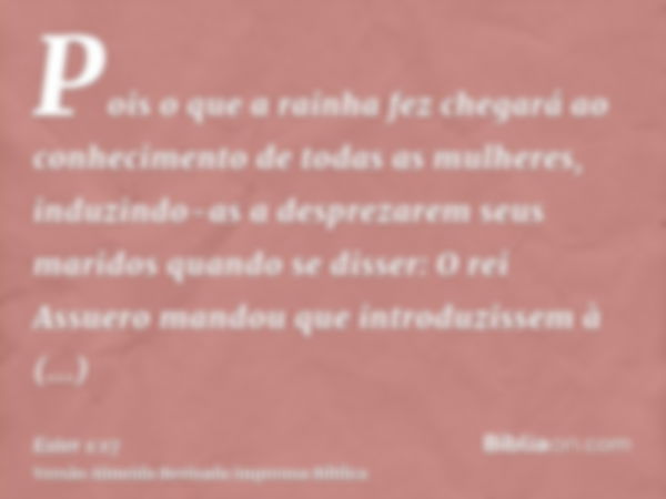 Pois o que a rainha fez chegará ao conhecimento de todas as mulheres, induzindo-as a desprezarem seus maridos quando se disser: O rei Assuero mandou que introdu