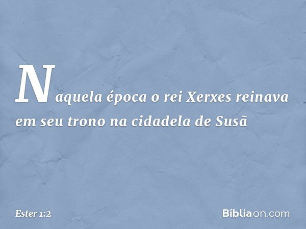 Naquela época o rei Xerxes reinava em seu trono na cidadela de Susã -- Ester 1:2