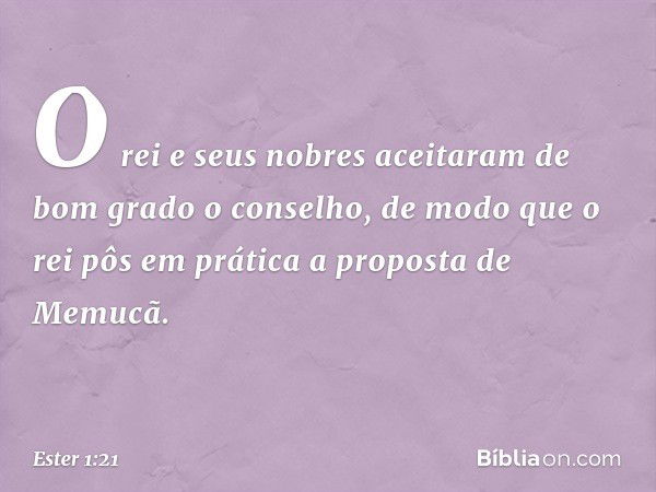 O rei e seus nobres aceitaram de bom grado o conselho, de modo que o rei pôs em prática a proposta de Memucã. -- Ester 1:21