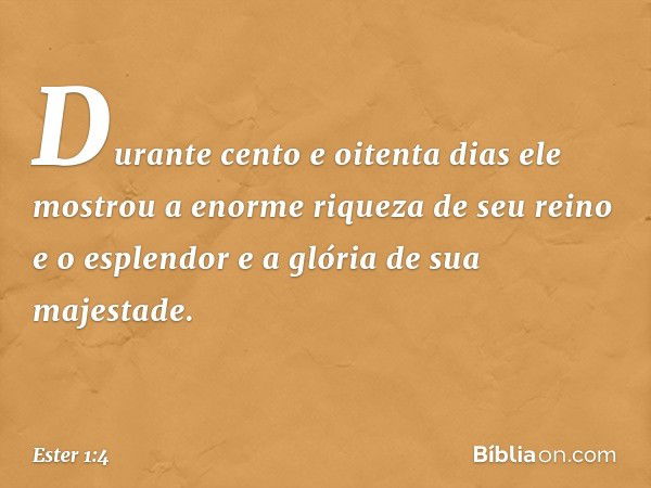 Durante cento e oitenta dias ele mostrou a enorme riqueza de seu reino e o esplendor e a glória de sua majestade. -- Ester 1:4