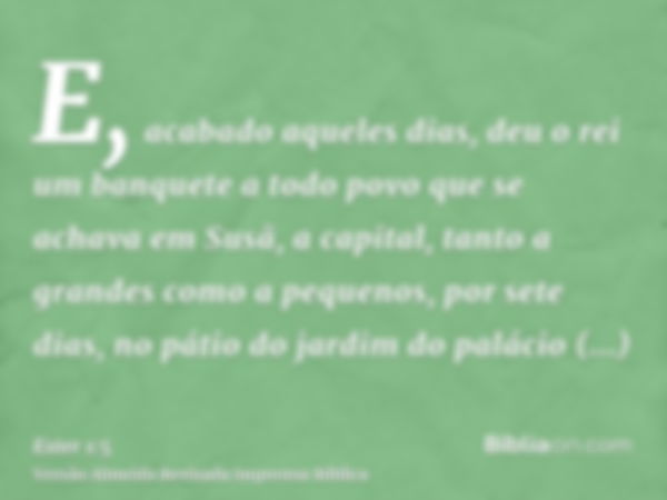 E, acabado aqueles dias, deu o rei um banquete a todo povo que se achava em Susã, a capital, tanto a grandes como a pequenos, por sete dias, no pátio do jardim 