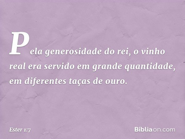 Pela generosidade do rei, o vinho real era servido em grande quantidade, em diferentes taças de ouro. -- Ester 1:7