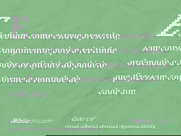 E bebiam como estava prescrito, sem constrangimento; pois o rei tinha ordenado a todos os oficiais do palácio que fizessem conforme a vontade de cada um.