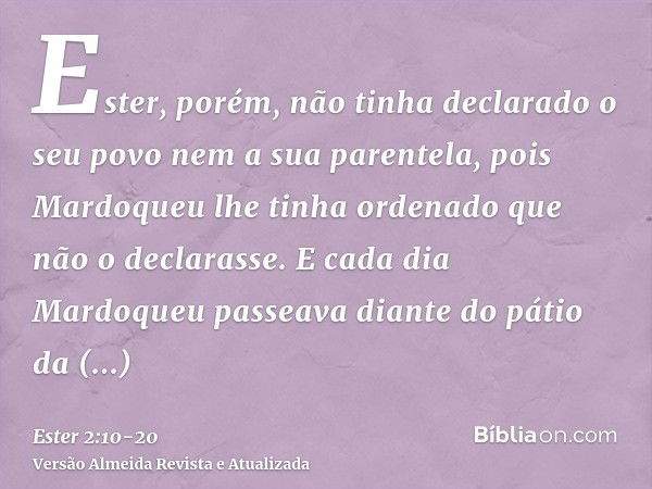 Ester, porém, não tinha declarado o seu povo nem a sua parentela, pois Mardoqueu lhe tinha ordenado que não o declarasse.E cada dia Mardoqueu passeava diante do