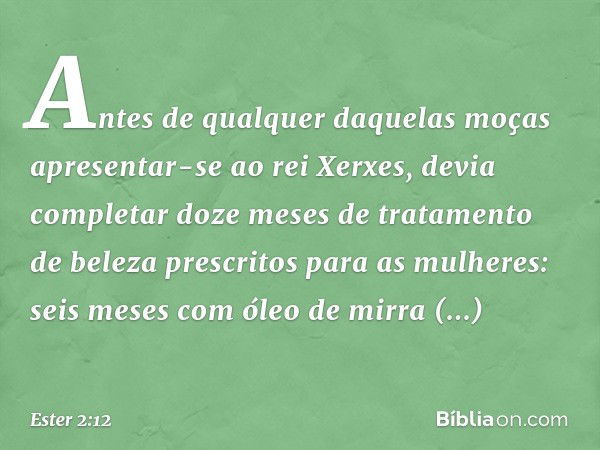 Antes de qualquer daquelas moças apresentar-se ao rei Xerxes, devia completar doze meses de tratamento de beleza prescritos para as mulheres: seis meses com óle