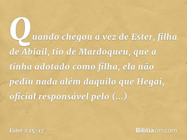 Quando chegou a vez de Ester, filha de Abiail, tio de Mardoqueu, que a tinha adotado como filha, ela não pediu nada além daquilo que Hegai, oficial responsável 