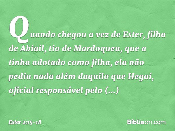 Quando chegou a vez de Ester, filha de Abiail, tio de Mardoqueu, que a tinha adotado como filha, ela não pediu nada além daquilo que Hegai, oficial responsável 