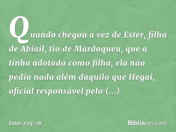 Quando chegou a vez de Ester, filha de Abiail, tio de Mardoqueu, que a tinha adotado como filha, ela não pediu nada além daquilo que Hegai, oficial responsável 