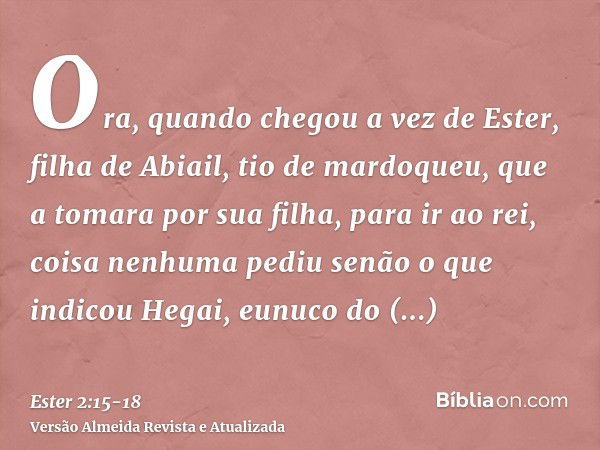 Ora, quando chegou a vez de Ester, filha de Abiail, tio de mardoqueu, que a tomara por sua filha, para ir ao rei, coisa nenhuma pediu senão o que indicou Hegai,