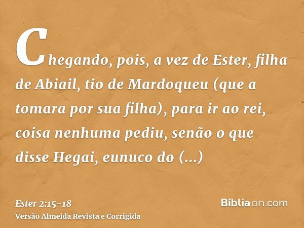 Chegando, pois, a vez de Ester, filha de Abiail, tio de Mardoqueu (que a tomara por sua filha), para ir ao rei, coisa nenhuma pediu, senão o que disse Hegai, eu