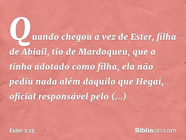 Quando chegou a vez de Ester, filha de Abiail, tio de Mardoqueu, que a tinha adotado como filha, ela não pediu nada além daquilo que Hegai, oficial responsável 