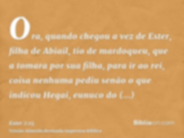 Ora, quando chegou a vez de Ester, filha de Abiail, tio de mardoqueu, que a tomara por sua filha, para ir ao rei, coisa nenhuma pediu senão o que indicou Hegai,