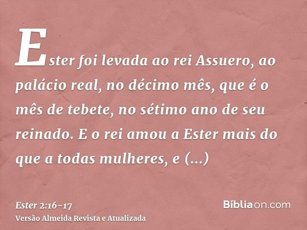 Ester foi levada ao rei Assuero, ao palácio real, no décimo mês, que é o mês de tebete, no sétimo ano de seu reinado.E o rei amou a Ester mais do que a todas mu