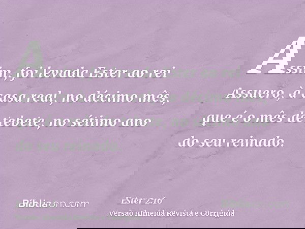 Assim, foi levada Ester ao rei Assuero, à casa real, no décimo mês, que é o mês de tebete, no sétimo ano do seu reinado.