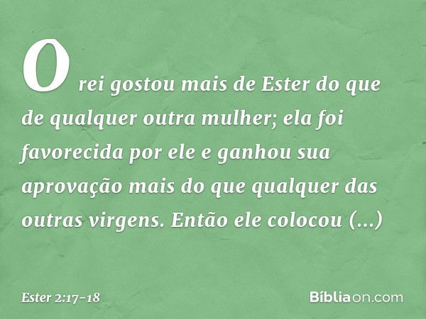 O rei gostou mais de Ester do que de qualquer outra mulher; ela foi favorecida por ele e ganhou sua aprovação mais do que qualquer das outras virgens. Então ele