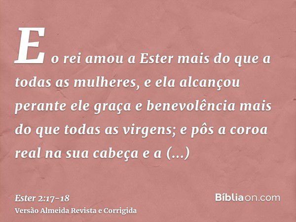 E o rei amou a Ester mais do que a todas as mulheres, e ela alcançou perante ele graça e benevolência mais do que todas as virgens; e pôs a coroa real na sua ca