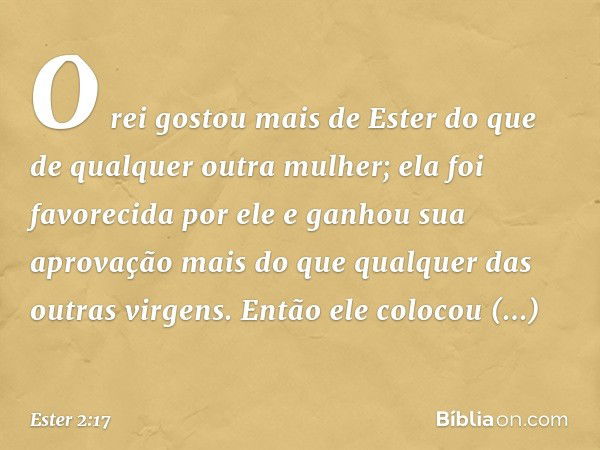 O rei gostou mais de Ester do que de qualquer outra mulher; ela foi favorecida por ele e ganhou sua aprovação mais do que qualquer das outras virgens. Então ele