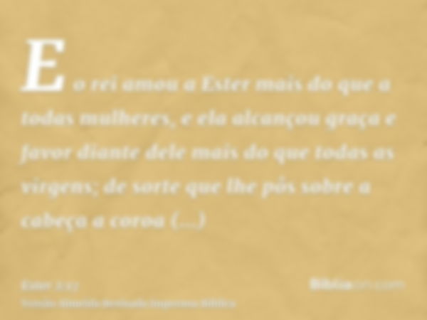 E o rei amou a Ester mais do que a todas mulheres, e ela alcançou graça e favor diante dele mais do que todas as virgens; de sorte que lhe pôs sobre a cabeça a 