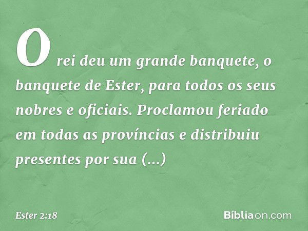 O rei deu um grande banquete, o banquete de Ester, para todos os seus nobres e oficiais. Proclamou feriado em todas as provín­cias e distribuiu presentes por su