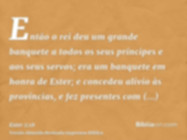 Então o rei deu um grande banquete a todos os seus príncipes e aos seus servos; era um banquete em honra de Ester; e concedeu alívio às províncias, e fez presen