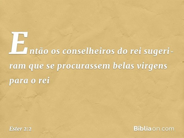 Então os conselheiros do rei sugeri­ram que se procurassem belas virgens para o rei -- Ester 2:2