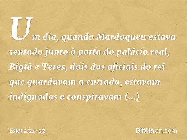 Um dia, quando Mardoqueu estava sentado junto à porta do palácio real, Bigtã e Teres, dois dos oficiais do rei que guardavam a entrada, estavam indignados e con