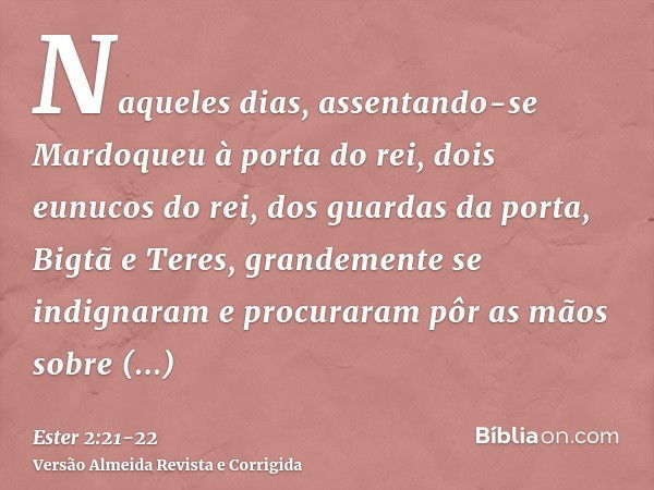 Naqueles dias, assentando-se Mardoqueu à porta do rei, dois eunucos do rei, dos guardas da porta, Bigtã e Teres, grandemente se indignaram e procuraram pôr as m