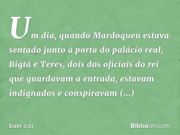 Um dia, quando Mardoqueu estava sentado junto à porta do palácio real, Bigtã e Teres, dois dos oficiais do rei que guardavam a entrada, estavam indignados e con