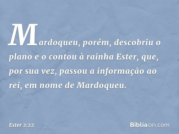 Mardoqueu, porém, descobriu o plano e o contou à rainha Ester, que, por sua vez, passou a informação ao rei, em nome de Mardoqueu. -- Ester 2:22