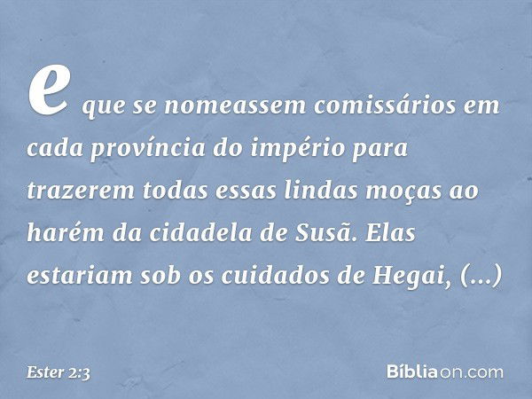 e que se nomeassem comissários em cada província do império para trazerem todas essas lindas moças ao harém da cidadela de Susã. Elas estariam sob os cuidados d