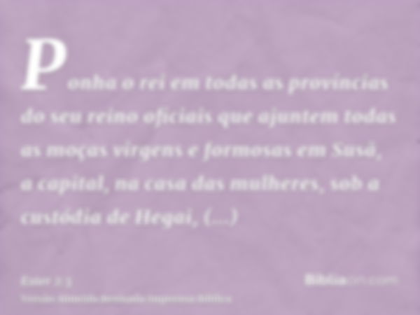 Ponha o rei em todas as províncias do seu reino oficiais que ajuntem todas as moças virgens e formosas em Susã, a capital, na casa das mulheres, sob a custódia 