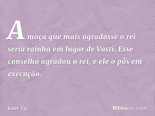 A moça que mais agra­dasse o rei seria rainha em lugar de Vasti. Esse conselho agradou o rei, e ele o pôs em execução. -- Ester 2:4