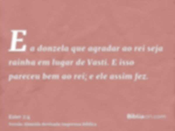 E a donzela que agradar ao rei seja rainha em lugar de Vasti. E isso pareceu bem ao rei; e ele assim fez.