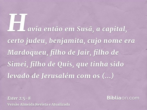 Havia então em Susã, a capital, certo judeu, benjamita, cujo nome era Mardoqueu, filho de Jair, filho de Simei, filho de Quis,que tinha sido levado de Jerusalém