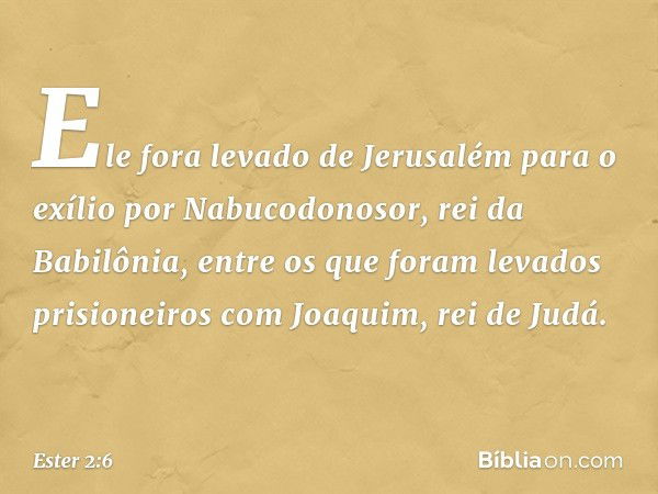 Ele fora levado de Jerusalém para o exílio por Nabucodonosor, rei da Babilônia, entre os que foram levados prisioneiros com Joaquim, rei de Judá. -- Ester 2:6