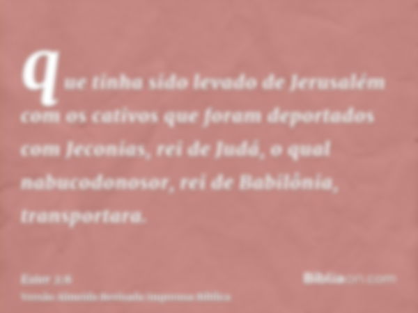 que tinha sido levado de Jerusalém com os cativos que foram deportados com Jeconias, rei de Judá, o qual nabucodonosor, rei de Babilônia, transportara.