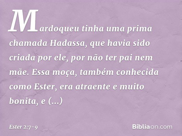 Mardoqueu tinha uma prima chamada Hadassa, que havia sido criada por ele, por não ter pai nem mãe. Essa moça, também conhecida como Ester, era atraente e muito 