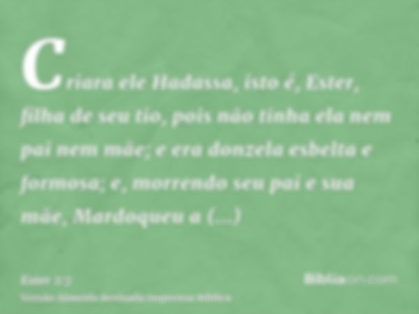 Criara ele Hadassa, isto é, Ester, filha de seu tio, pois não tinha ela nem pai nem mãe; e era donzela esbelta e formosa; e, morrendo seu pai e sua mãe, Mardoqu