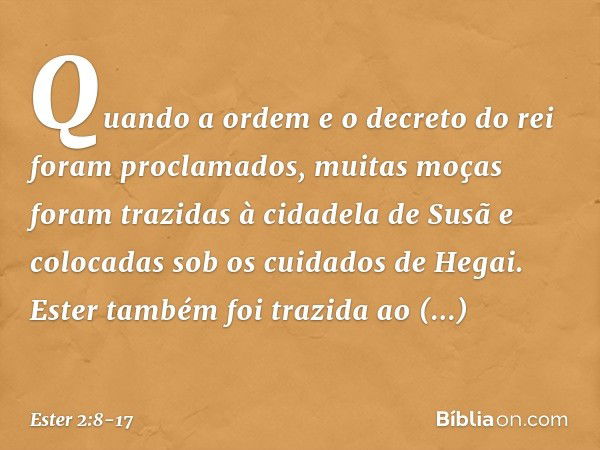 Quando a ordem e o decreto do rei foram proclamados, muitas moças foram trazi­das à cidadela de Susã e colocadas sob os cuida­dos de Hegai. Ester também foi tra