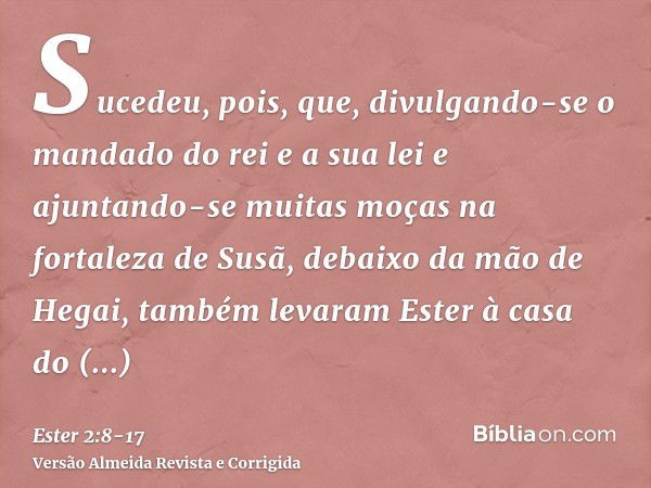 Sucedeu, pois, que, divulgando-se o mandado do rei e a sua lei e ajuntando-se muitas moças na fortaleza de Susã, debaixo da mão de Hegai, também levaram Ester à