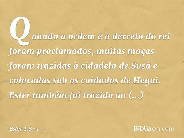 Quando a ordem e o decreto do rei foram proclamados, muitas moças foram trazi­das à cidadela de Susã e colocadas sob os cuida­dos de Hegai. Ester também foi tra