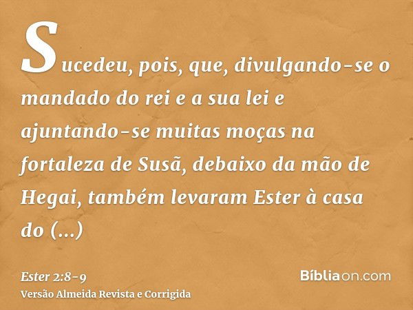 Sucedeu, pois, que, divulgando-se o mandado do rei e a sua lei e ajuntando-se muitas moças na fortaleza de Susã, debaixo da mão de Hegai, também levaram Ester à