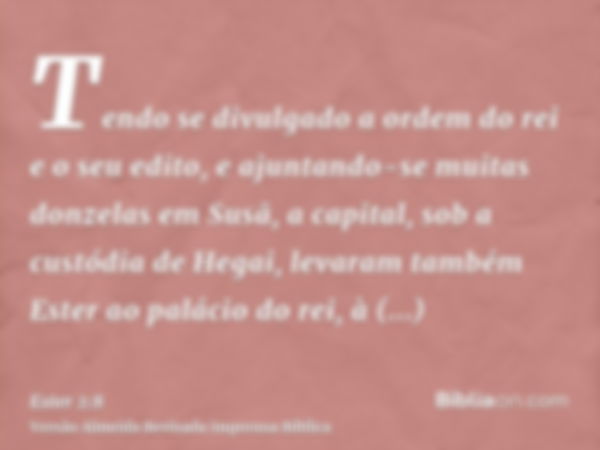 Tendo se divulgado a ordem do rei e o seu edito, e ajuntando-se muitas donzelas em Susã, a capital, sob a custódia de Hegai, levaram também Ester ao palácio do 