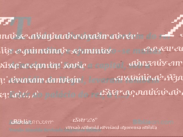 Tendo se divulgado a ordem do rei e o seu edito, e ajuntando-se muitas donzelas em Susã, a capital, sob a custódia de Hegai, levaram também Ester ao palácio do