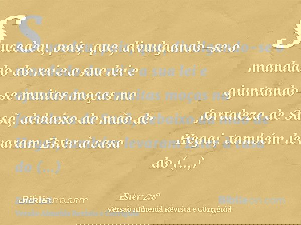 Sucedeu, pois, que, divulgando-se o mandado do rei e a sua lei e ajuntando-se muitas moças na fortaleza de Susã, debaixo da mão de Hegai, também levaram Ester à