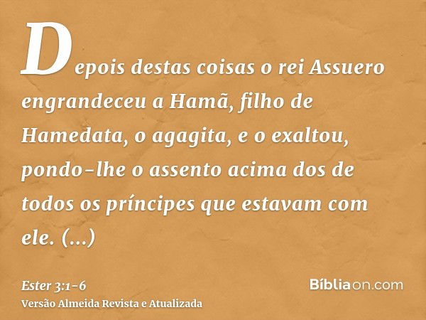 Depois destas coisas o rei Assuero engrandeceu a Hamã, filho de Hamedata, o agagita, e o exaltou, pondo-lhe o assento acima dos de todos os príncipes que estava