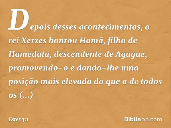 Depois desses acontecimentos, o rei Xerxes honrou Hamã, filho de Hamedata, descendente de Agague, promovendo-o e dando-lhe uma posição mais elevada do que a de 