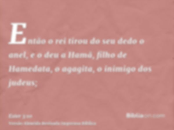 Então o rei tirou do seu dedo o anel, e o deu a Hamã, filho de Hamedata, o agagita, o inimigo dos judeus;